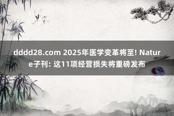 dddd28.com 2025年医学变革将至! Nature子刊: 这11项经营损失将重磅发布