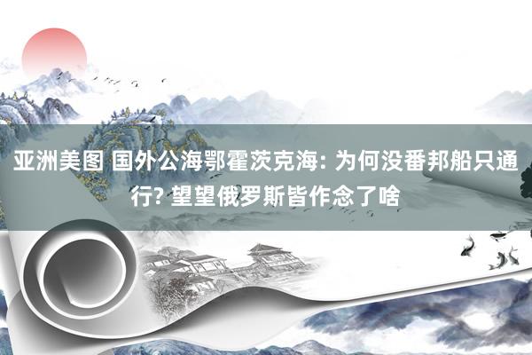 亚洲美图 国外公海鄂霍茨克海: 为何没番邦船只通行? 望望俄罗斯皆作念了啥