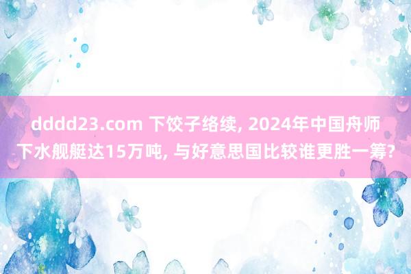 dddd23.com 下饺子络续， 2024年中国舟师下水舰艇达15万吨， 与好意思国比较谁更胜一筹?