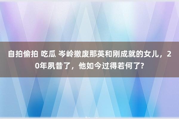 自拍偷拍 吃瓜 岑岭撤废那英和刚成就的女儿，20年夙昔了，他如今过得若何了?