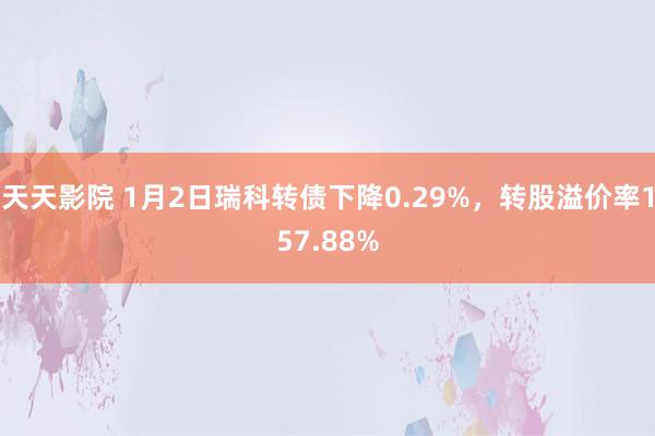 天天影院 1月2日瑞科转债下降0.29%，转股溢价率157.88%