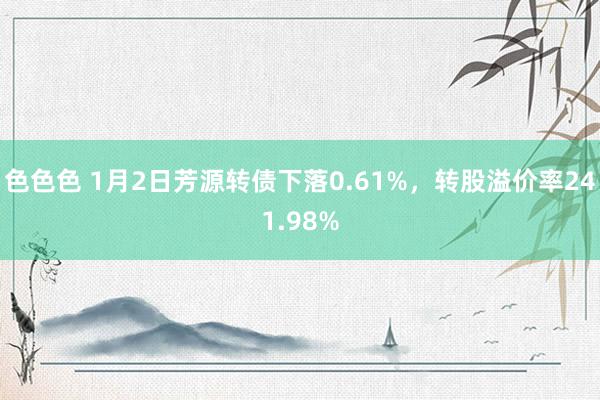 色色色 1月2日芳源转债下落0.61%，转股溢价率241.98%