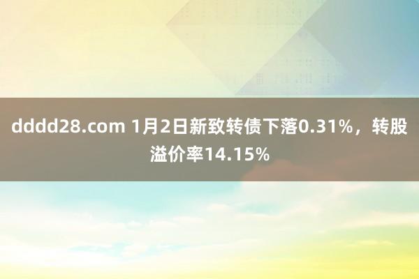 dddd28.com 1月2日新致转债下落0.31%，转股溢价率14.15%