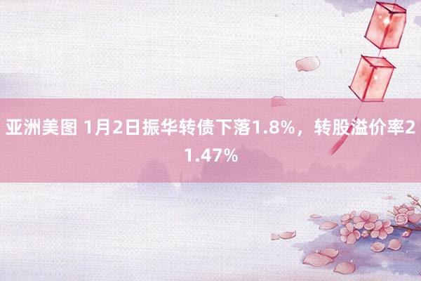 亚洲美图 1月2日振华转债下落1.8%，转股溢价率21.47%