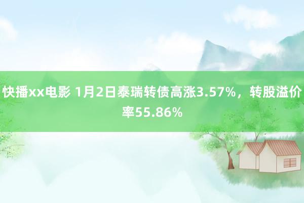 快播xx电影 1月2日泰瑞转债高涨3.57%，转股溢价率55.86%