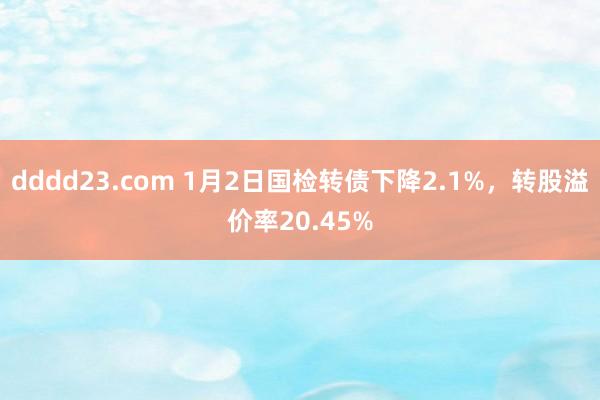 dddd23.com 1月2日国检转债下降2.1%，转股溢价率20.45%