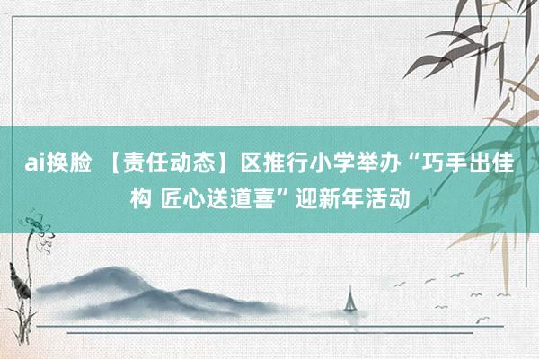 ai换脸 【责任动态】区推行小学举办“巧手出佳构 匠心送道喜”迎新年活动