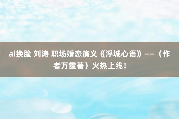 ai换脸 刘涛 职场婚恋演义《浮城心语》——（作者万霆著）火热上线！