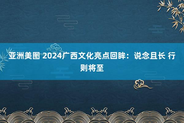 亚洲美图 2024广西文化亮点回眸：说念且长 行则将至