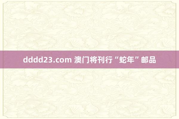 dddd23.com 澳门将刊行“蛇年”邮品