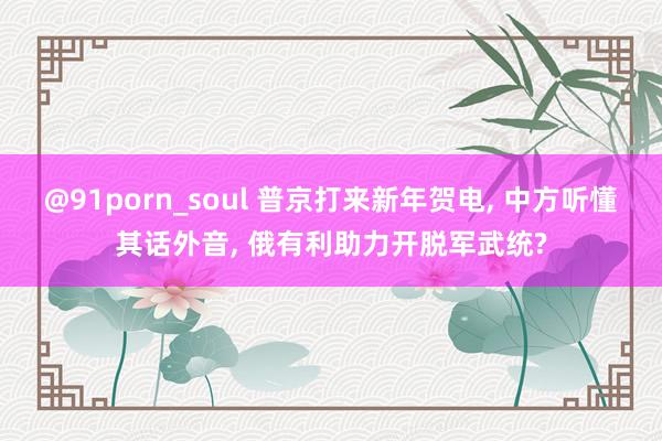 @91porn_soul 普京打来新年贺电， 中方听懂其话外音， 俄有利助力开脱军武统?