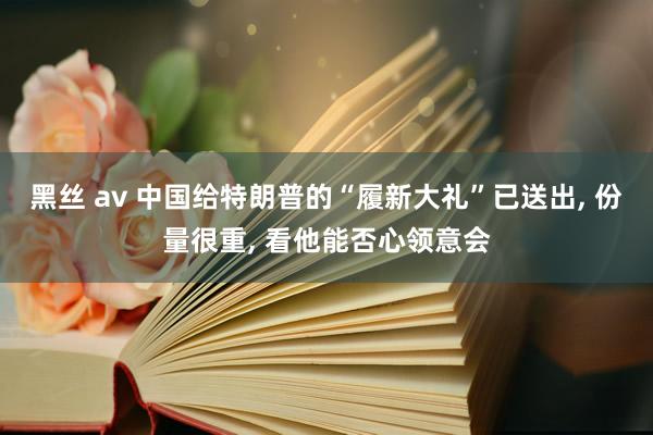 黑丝 av 中国给特朗普的“履新大礼”已送出， 份量很重， 看他能否心领意会