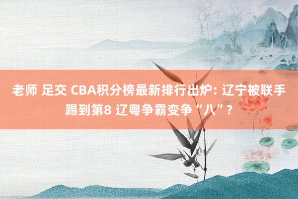 老师 足交 CBA积分榜最新排行出炉: 辽宁被联手踢到第8 辽粤争霸变争“八”?