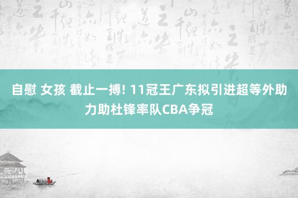 自慰 女孩 截止一搏! 11冠王广东拟引进超等外助力助杜锋率队CBA争冠