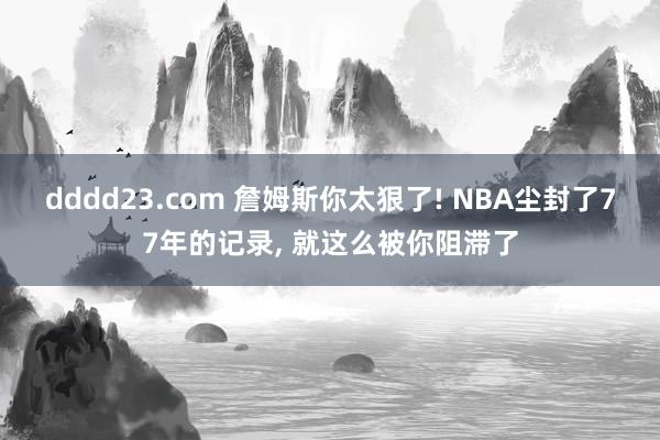 dddd23.com 詹姆斯你太狠了! NBA尘封了77年的记录， 就这么被你阻滞了