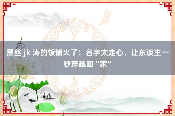 黑丝 jk 涛的饭铺火了！名字太走心，让东谈主一秒穿越回“家”