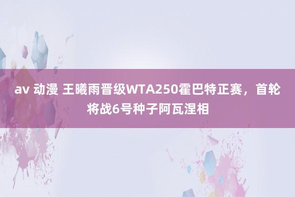 av 动漫 王曦雨晋级WTA250霍巴特正赛，首轮将战6号种子阿瓦涅相