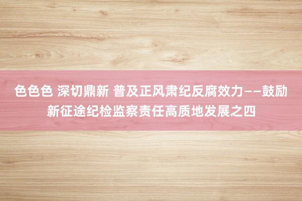 色色色 深切鼎新 普及正风肃纪反腐效力——鼓励新征途纪检监察责任高质地发展之四