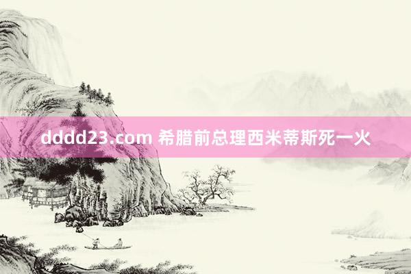 dddd23.com 希腊前总理西米蒂斯死一火