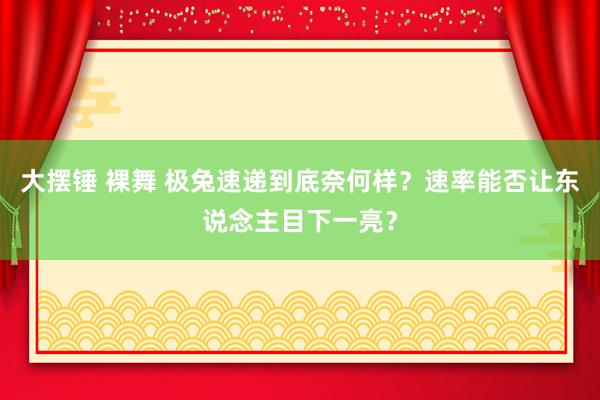 大摆锤 裸舞 极兔速递到底奈何样？速率能否让东说念主目下一亮？