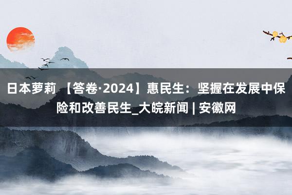 日本萝莉 【答卷·2024】惠民生：坚握在发展中保险和改善民生_大皖新闻 | 安徽网