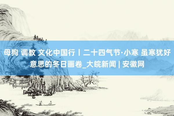 母狗 调教 文化中国行丨二十四气节·小寒 虽寒犹好意思的冬日画卷_大皖新闻 | 安徽网