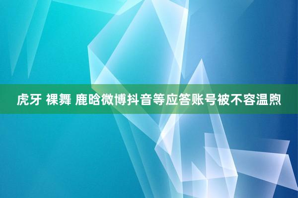 虎牙 裸舞 鹿晗微博抖音等应答账号被不容温煦