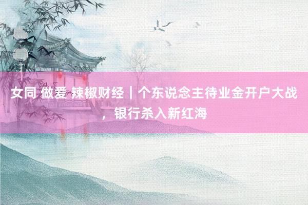 女同 做爱 辣椒财经｜个东说念主待业金开户大战，银行杀入新红海