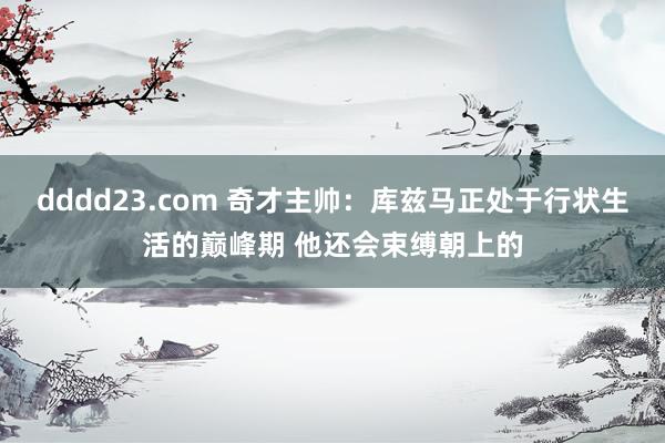 dddd23.com 奇才主帅：库兹马正处于行状生活的巅峰期 他还会束缚朝上的