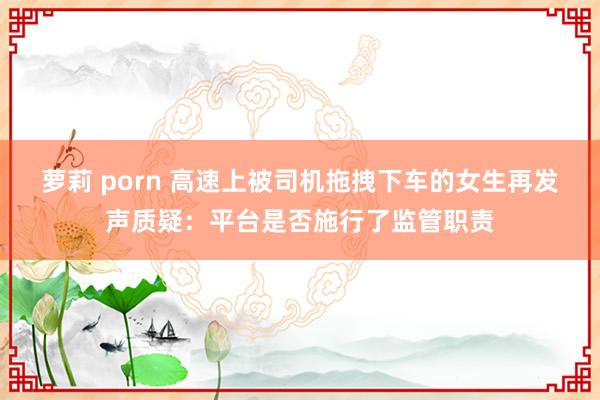 萝莉 porn 高速上被司机拖拽下车的女生再发声质疑：平台是否施行了监管职责