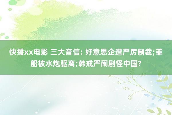 快播xx电影 三大音信: 好意思企遭严厉制裁;菲船被水炮驱离;韩戒严闹剧怪中国?