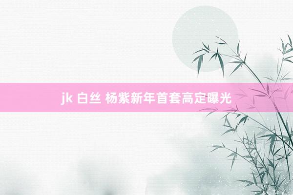 jk 白丝 杨紫新年首套高定曝光