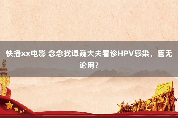 快播xx电影 念念找谭巍大夫看诊HPV感染，管无论用？