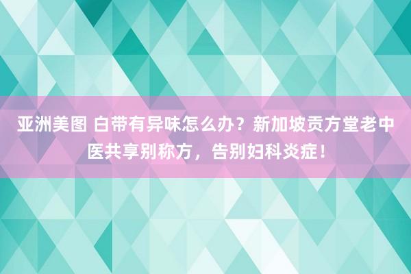 亚洲美图 白带有异味怎么办？新加坡贡方堂老中医共享别称方，告别妇科炎症！