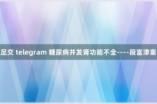 足交 telegram 糖尿病并发肾功能不全----段富津案