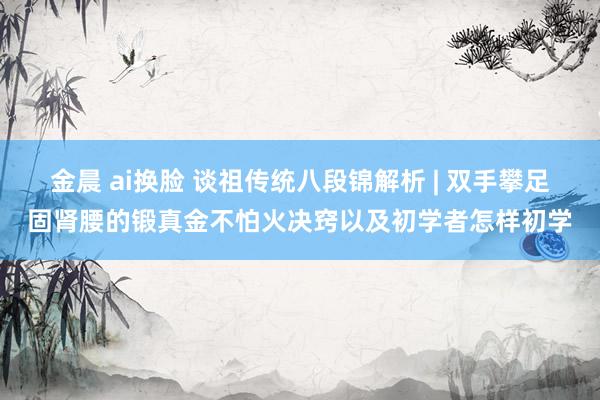 金晨 ai换脸 谈祖传统八段锦解析 | 双手攀足固肾腰的锻真金不怕火决窍以及初学者怎样初学