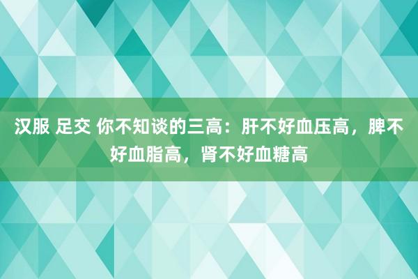 汉服 足交 你不知谈的三高：肝不好血压高，脾不好血脂高，肾不好血糖高