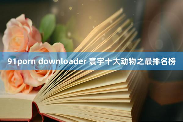 91porn downloader 寰宇十大动物之最排名榜