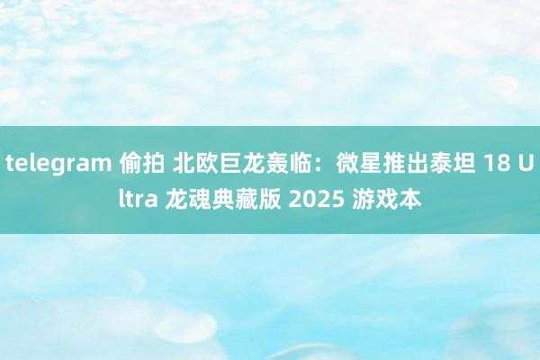 telegram 偷拍 北欧巨龙轰临：微星推出泰坦 18 Ultra 龙魂典藏版 2025 游戏本