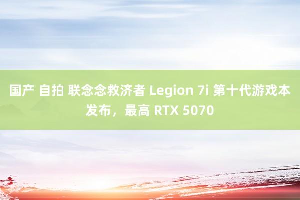 国产 自拍 联念念救济者 Legion 7i 第十代游戏本发布，最高 RTX 5070