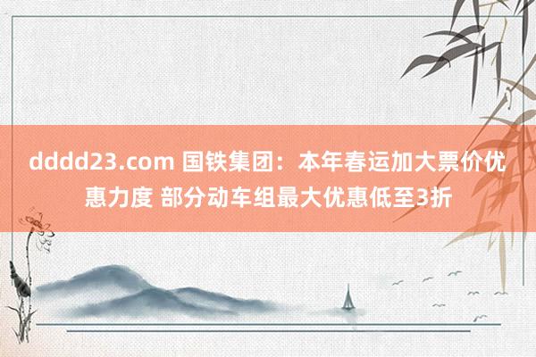 dddd23.com 国铁集团：本年春运加大票价优惠力度 部分动车组最大优惠低至3折