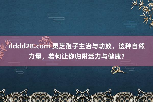 dddd28.com 灵芝孢子主治与功效，这种自然力量，若何让你归附活力与健康？