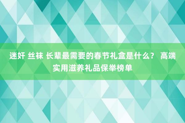 迷奸 丝袜 长辈最需要的春节礼盒是什么？ 高端实用滋养礼品保举榜单