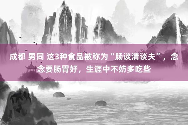 成都 男同 这3种食品被称为“肠谈清谈夫”，念念要肠胃好，生涯中不妨多吃些