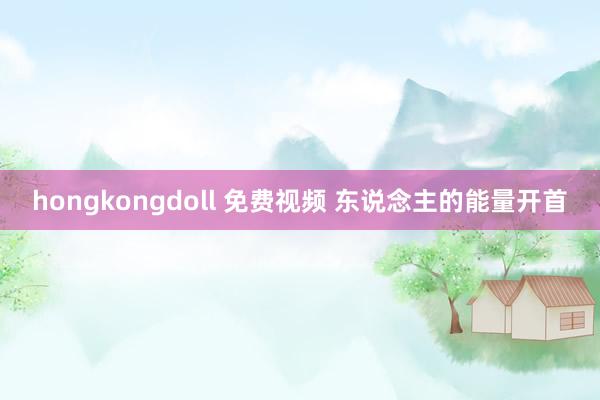 hongkongdoll 免费视频 东说念主的能量开首