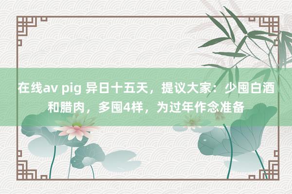 在线av pig 异日十五天，提议大家：少囤白酒和腊肉，多囤4样，为过年作念准备