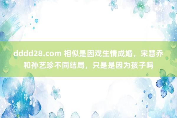 dddd28.com 相似是因戏生情成婚，宋慧乔和孙艺珍不同结局，只是是因为孩子吗