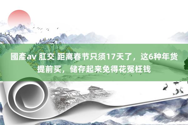 國產av 肛交 距离春节只须17天了，这6种年货提前买，储存起来免得花冤枉钱