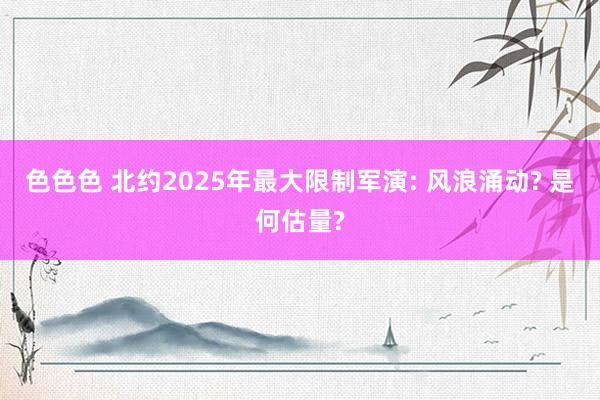 色色色 北约2025年最大限制军演: 风浪涌动? 是何估量?