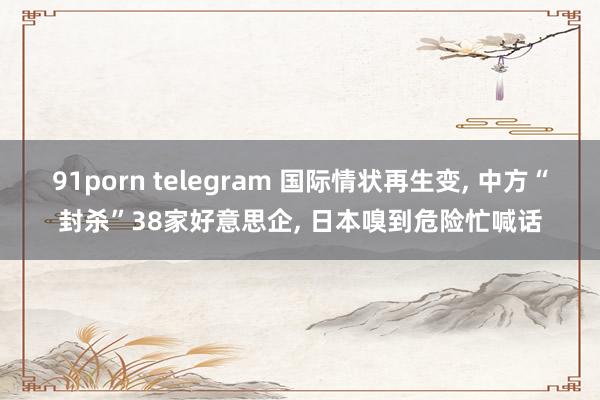 91porn telegram 国际情状再生变， 中方“封杀”38家好意思企， 日本嗅到危险忙喊话